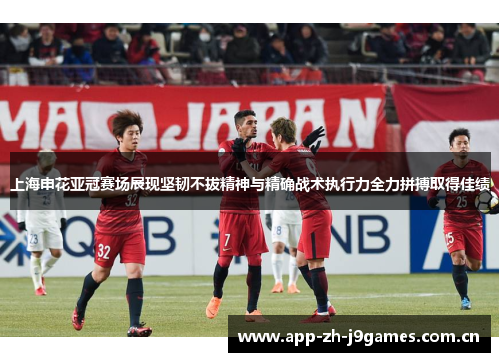 上海申花亚冠赛场展现坚韧不拔精神与精确战术执行力全力拼搏取得佳绩